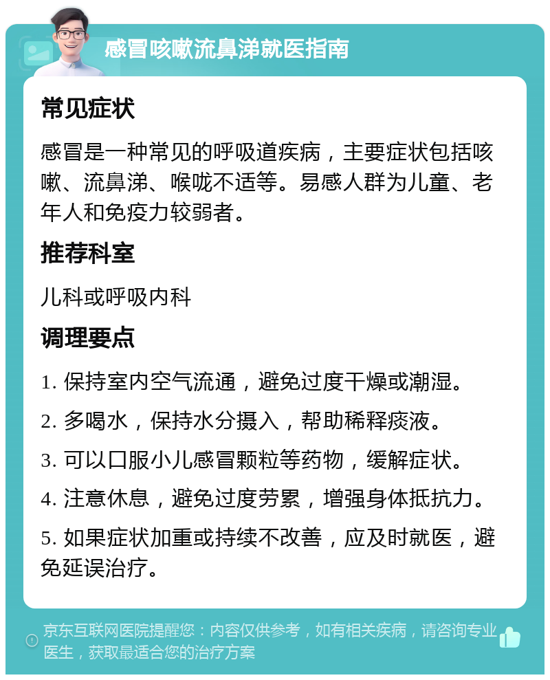 感冒咳嗽流鼻涕就医指南 常见症状 感冒是一种常见的呼吸道疾病，主要症状包括咳嗽、流鼻涕、喉咙不适等。易感人群为儿童、老年人和免疫力较弱者。 推荐科室 儿科或呼吸内科 调理要点 1. 保持室内空气流通，避免过度干燥或潮湿。 2. 多喝水，保持水分摄入，帮助稀释痰液。 3. 可以口服小儿感冒颗粒等药物，缓解症状。 4. 注意休息，避免过度劳累，增强身体抵抗力。 5. 如果症状加重或持续不改善，应及时就医，避免延误治疗。