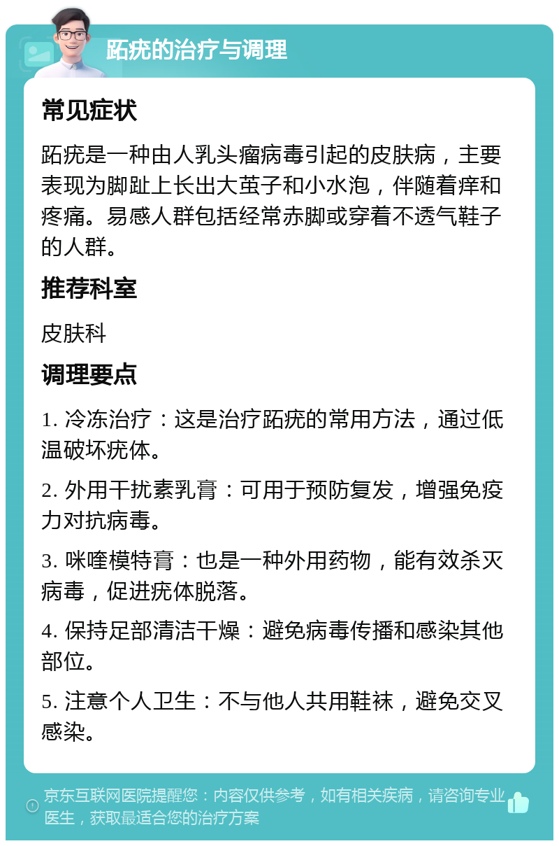 跖疣的治疗与调理 常见症状 跖疣是一种由人乳头瘤病毒引起的皮肤病，主要表现为脚趾上长出大茧子和小水泡，伴随着痒和疼痛。易感人群包括经常赤脚或穿着不透气鞋子的人群。 推荐科室 皮肤科 调理要点 1. 冷冻治疗：这是治疗跖疣的常用方法，通过低温破坏疣体。 2. 外用干扰素乳膏：可用于预防复发，增强免疫力对抗病毒。 3. 咪喹模特膏：也是一种外用药物，能有效杀灭病毒，促进疣体脱落。 4. 保持足部清洁干燥：避免病毒传播和感染其他部位。 5. 注意个人卫生：不与他人共用鞋袜，避免交叉感染。