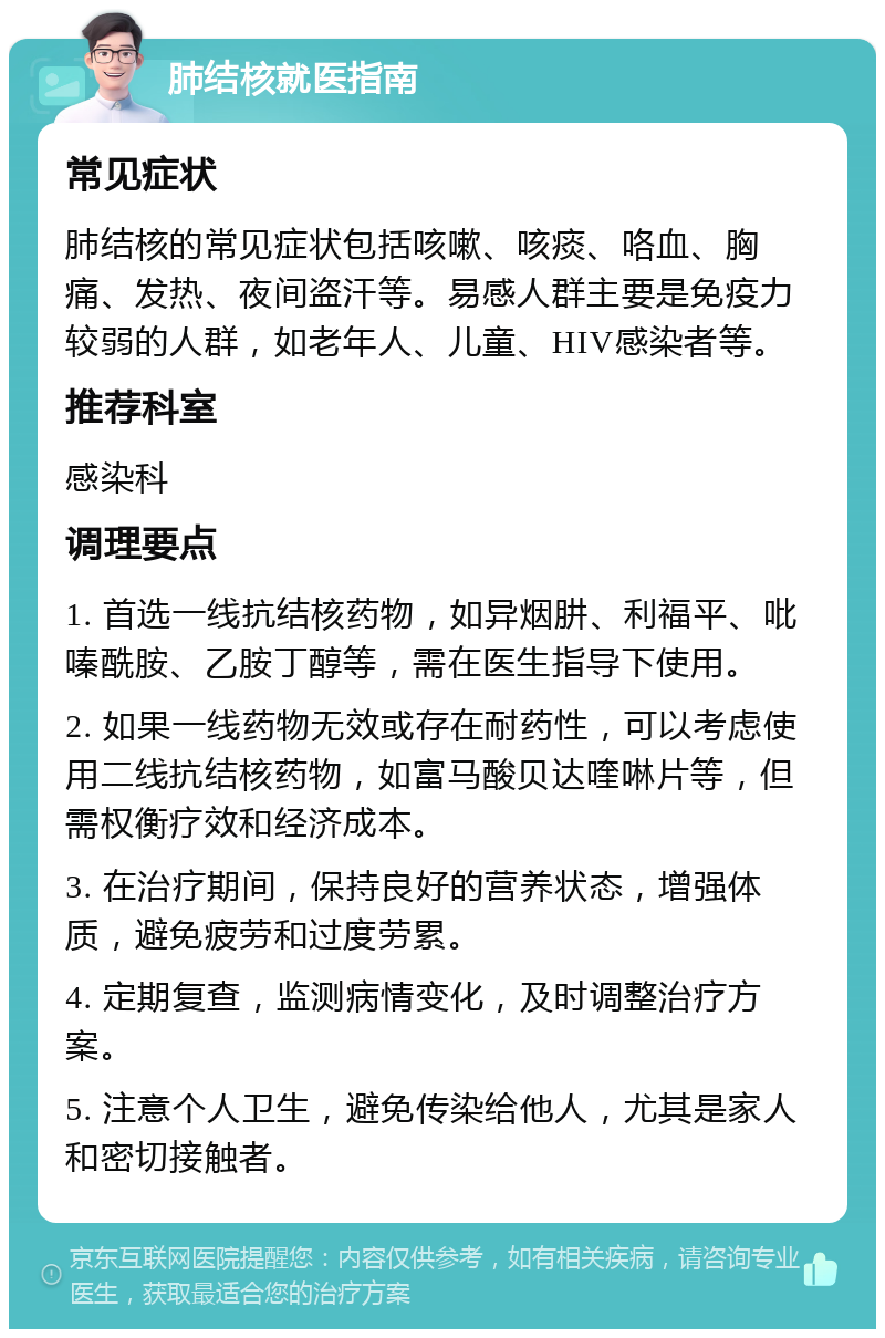 肺结核就医指南 常见症状 肺结核的常见症状包括咳嗽、咳痰、咯血、胸痛、发热、夜间盗汗等。易感人群主要是免疫力较弱的人群，如老年人、儿童、HIV感染者等。 推荐科室 感染科 调理要点 1. 首选一线抗结核药物，如异烟肼、利福平、吡嗪酰胺、乙胺丁醇等，需在医生指导下使用。 2. 如果一线药物无效或存在耐药性，可以考虑使用二线抗结核药物，如富马酸贝达喹啉片等，但需权衡疗效和经济成本。 3. 在治疗期间，保持良好的营养状态，增强体质，避免疲劳和过度劳累。 4. 定期复查，监测病情变化，及时调整治疗方案。 5. 注意个人卫生，避免传染给他人，尤其是家人和密切接触者。