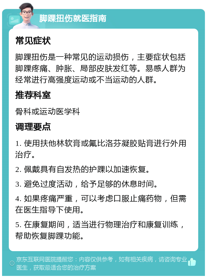 脚踝扭伤就医指南 常见症状 脚踝扭伤是一种常见的运动损伤，主要症状包括脚踝疼痛、肿胀、局部皮肤发红等。易感人群为经常进行高强度运动或不当运动的人群。 推荐科室 骨科或运动医学科 调理要点 1. 使用扶他林软膏或氟比洛芬凝胶贴膏进行外用治疗。 2. 佩戴具有自发热的护踝以加速恢复。 3. 避免过度活动，给予足够的休息时间。 4. 如果疼痛严重，可以考虑口服止痛药物，但需在医生指导下使用。 5. 在康复期间，适当进行物理治疗和康复训练，帮助恢复脚踝功能。