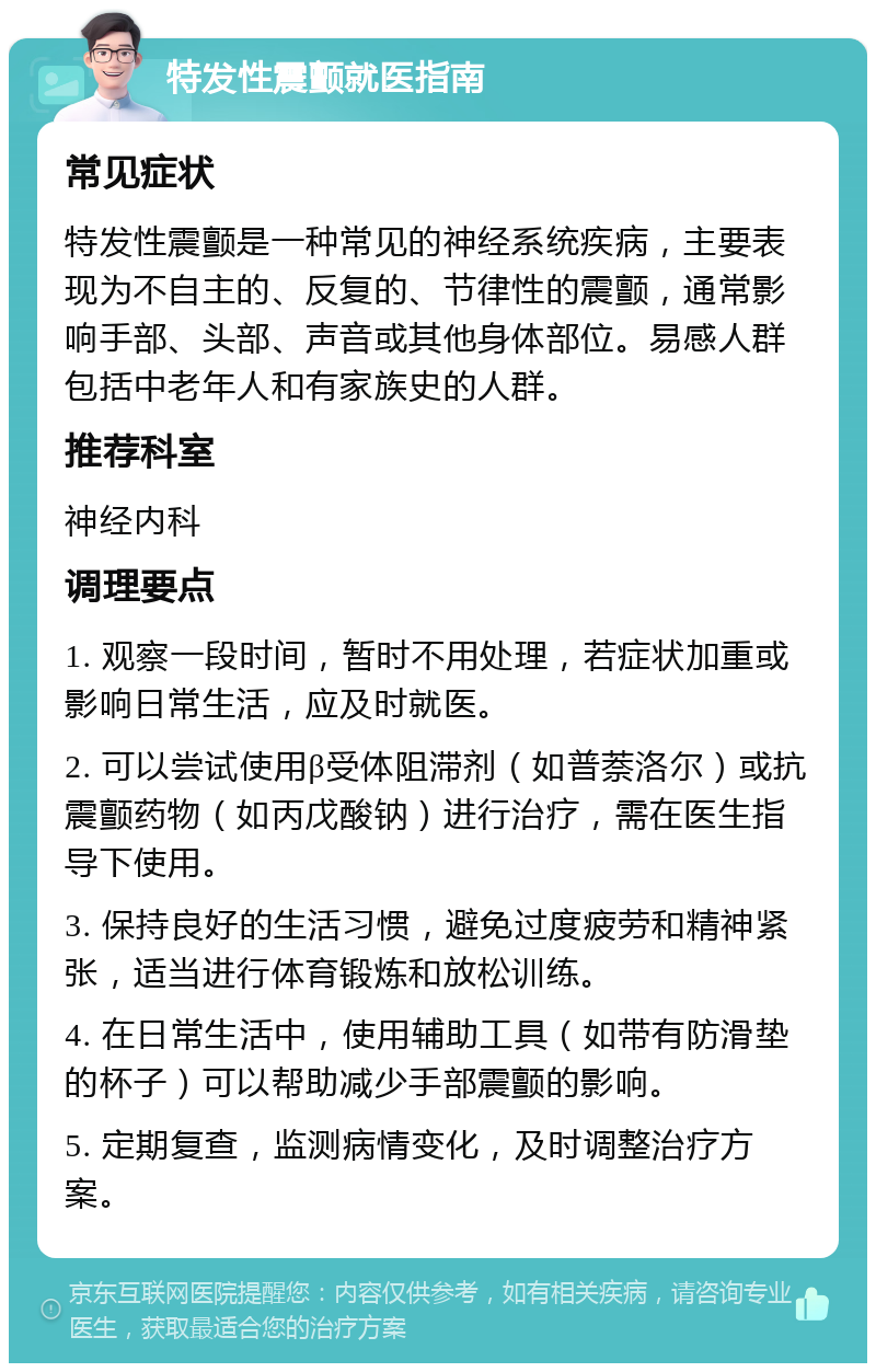 特发性震颤就医指南 常见症状 特发性震颤是一种常见的神经系统疾病，主要表现为不自主的、反复的、节律性的震颤，通常影响手部、头部、声音或其他身体部位。易感人群包括中老年人和有家族史的人群。 推荐科室 神经内科 调理要点 1. 观察一段时间，暂时不用处理，若症状加重或影响日常生活，应及时就医。 2. 可以尝试使用β受体阻滞剂（如普萘洛尔）或抗震颤药物（如丙戊酸钠）进行治疗，需在医生指导下使用。 3. 保持良好的生活习惯，避免过度疲劳和精神紧张，适当进行体育锻炼和放松训练。 4. 在日常生活中，使用辅助工具（如带有防滑垫的杯子）可以帮助减少手部震颤的影响。 5. 定期复查，监测病情变化，及时调整治疗方案。