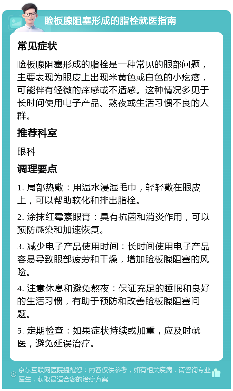 睑板腺阻塞形成的脂栓就医指南 常见症状 睑板腺阻塞形成的脂栓是一种常见的眼部问题，主要表现为眼皮上出现米黄色或白色的小疙瘩，可能伴有轻微的痒感或不适感。这种情况多见于长时间使用电子产品、熬夜或生活习惯不良的人群。 推荐科室 眼科 调理要点 1. 局部热敷：用温水浸湿毛巾，轻轻敷在眼皮上，可以帮助软化和排出脂栓。 2. 涂抹红霉素眼膏：具有抗菌和消炎作用，可以预防感染和加速恢复。 3. 减少电子产品使用时间：长时间使用电子产品容易导致眼部疲劳和干燥，增加睑板腺阻塞的风险。 4. 注意休息和避免熬夜：保证充足的睡眠和良好的生活习惯，有助于预防和改善睑板腺阻塞问题。 5. 定期检查：如果症状持续或加重，应及时就医，避免延误治疗。