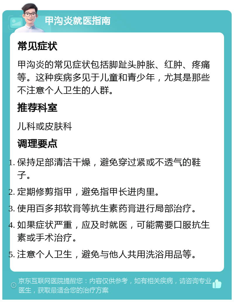 甲沟炎就医指南 常见症状 甲沟炎的常见症状包括脚趾头肿胀、红肿、疼痛等。这种疾病多见于儿童和青少年，尤其是那些不注意个人卫生的人群。 推荐科室 儿科或皮肤科 调理要点 保持足部清洁干燥，避免穿过紧或不透气的鞋子。 定期修剪指甲，避免指甲长进肉里。 使用百多邦软膏等抗生素药膏进行局部治疗。 如果症状严重，应及时就医，可能需要口服抗生素或手术治疗。 注意个人卫生，避免与他人共用洗浴用品等。