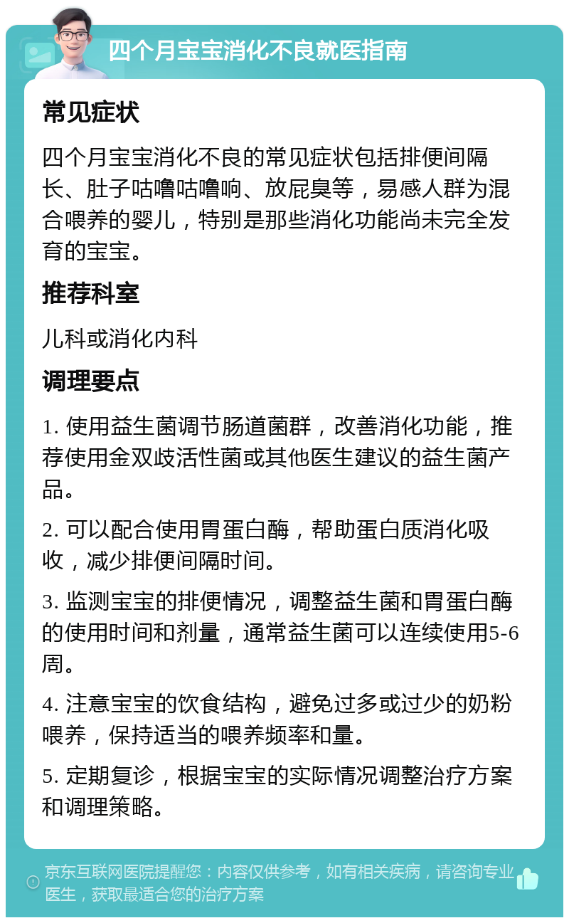 四个月宝宝消化不良就医指南 常见症状 四个月宝宝消化不良的常见症状包括排便间隔长、肚子咕噜咕噜响、放屁臭等，易感人群为混合喂养的婴儿，特别是那些消化功能尚未完全发育的宝宝。 推荐科室 儿科或消化内科 调理要点 1. 使用益生菌调节肠道菌群，改善消化功能，推荐使用金双歧活性菌或其他医生建议的益生菌产品。 2. 可以配合使用胃蛋白酶，帮助蛋白质消化吸收，减少排便间隔时间。 3. 监测宝宝的排便情况，调整益生菌和胃蛋白酶的使用时间和剂量，通常益生菌可以连续使用5-6周。 4. 注意宝宝的饮食结构，避免过多或过少的奶粉喂养，保持适当的喂养频率和量。 5. 定期复诊，根据宝宝的实际情况调整治疗方案和调理策略。