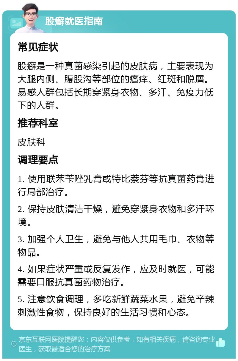 股癣就医指南 常见症状 股癣是一种真菌感染引起的皮肤病，主要表现为大腿内侧、腹股沟等部位的瘙痒、红斑和脱屑。易感人群包括长期穿紧身衣物、多汗、免疫力低下的人群。 推荐科室 皮肤科 调理要点 1. 使用联苯苄唑乳膏或特比萘芬等抗真菌药膏进行局部治疗。 2. 保持皮肤清洁干燥，避免穿紧身衣物和多汗环境。 3. 加强个人卫生，避免与他人共用毛巾、衣物等物品。 4. 如果症状严重或反复发作，应及时就医，可能需要口服抗真菌药物治疗。 5. 注意饮食调理，多吃新鲜蔬菜水果，避免辛辣刺激性食物，保持良好的生活习惯和心态。