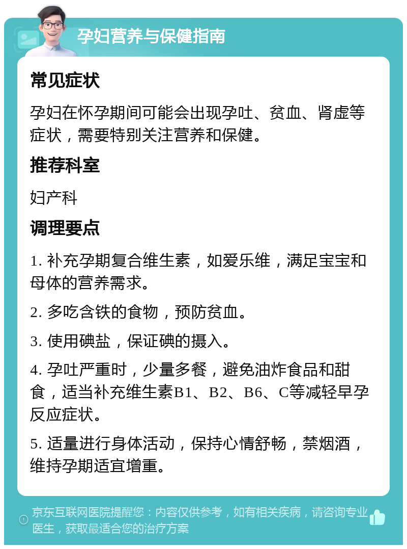 孕妇营养与保健指南 常见症状 孕妇在怀孕期间可能会出现孕吐、贫血、肾虚等症状，需要特别关注营养和保健。 推荐科室 妇产科 调理要点 1. 补充孕期复合维生素，如爱乐维，满足宝宝和母体的营养需求。 2. 多吃含铁的食物，预防贫血。 3. 使用碘盐，保证碘的摄入。 4. 孕吐严重时，少量多餐，避免油炸食品和甜食，适当补充维生素B1、B2、B6、C等减轻早孕反应症状。 5. 适量进行身体活动，保持心情舒畅，禁烟酒，维持孕期适宜增重。