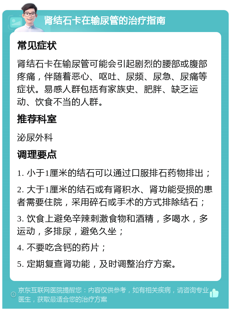 肾结石卡在输尿管的治疗指南 常见症状 肾结石卡在输尿管可能会引起剧烈的腰部或腹部疼痛，伴随着恶心、呕吐、尿频、尿急、尿痛等症状。易感人群包括有家族史、肥胖、缺乏运动、饮食不当的人群。 推荐科室 泌尿外科 调理要点 1. 小于1厘米的结石可以通过口服排石药物排出； 2. 大于1厘米的结石或有肾积水、肾功能受损的患者需要住院，采用碎石或手术的方式排除结石； 3. 饮食上避免辛辣刺激食物和酒精，多喝水，多运动，多排尿，避免久坐； 4. 不要吃含钙的药片； 5. 定期复查肾功能，及时调整治疗方案。