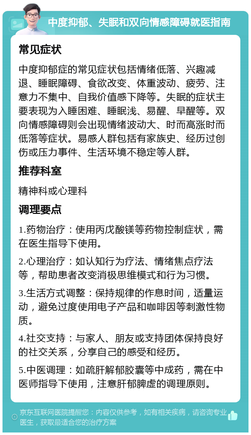 中度抑郁、失眠和双向情感障碍就医指南 常见症状 中度抑郁症的常见症状包括情绪低落、兴趣减退、睡眠障碍、食欲改变、体重波动、疲劳、注意力不集中、自我价值感下降等。失眠的症状主要表现为入睡困难、睡眠浅、易醒、早醒等。双向情感障碍则会出现情绪波动大、时而高涨时而低落等症状。易感人群包括有家族史、经历过创伤或压力事件、生活环境不稳定等人群。 推荐科室 精神科或心理科 调理要点 1.药物治疗：使用丙戊酸镁等药物控制症状，需在医生指导下使用。 2.心理治疗：如认知行为疗法、情绪焦点疗法等，帮助患者改变消极思维模式和行为习惯。 3.生活方式调整：保持规律的作息时间，适量运动，避免过度使用电子产品和咖啡因等刺激性物质。 4.社交支持：与家人、朋友或支持团体保持良好的社交关系，分享自己的感受和经历。 5.中医调理：如疏肝解郁胶囊等中成药，需在中医师指导下使用，注意肝郁脾虚的调理原则。