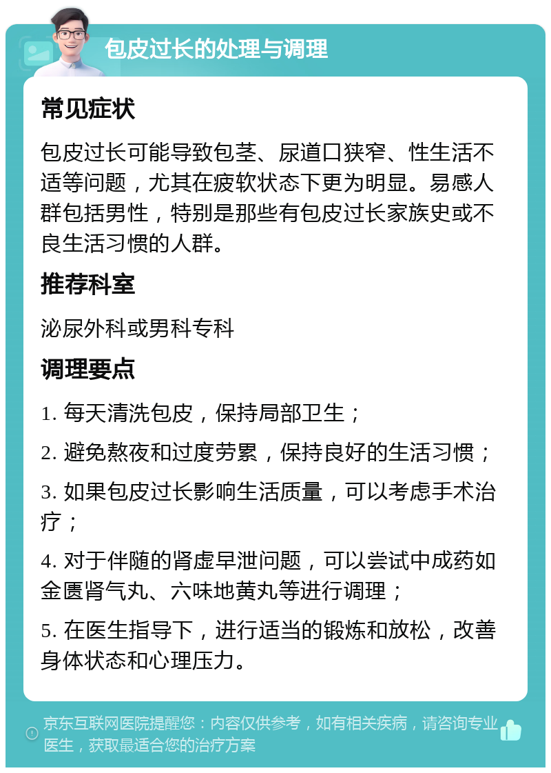 包皮过长的处理与调理 常见症状 包皮过长可能导致包茎、尿道口狭窄、性生活不适等问题，尤其在疲软状态下更为明显。易感人群包括男性，特别是那些有包皮过长家族史或不良生活习惯的人群。 推荐科室 泌尿外科或男科专科 调理要点 1. 每天清洗包皮，保持局部卫生； 2. 避免熬夜和过度劳累，保持良好的生活习惯； 3. 如果包皮过长影响生活质量，可以考虑手术治疗； 4. 对于伴随的肾虚早泄问题，可以尝试中成药如金匮肾气丸、六味地黄丸等进行调理； 5. 在医生指导下，进行适当的锻炼和放松，改善身体状态和心理压力。