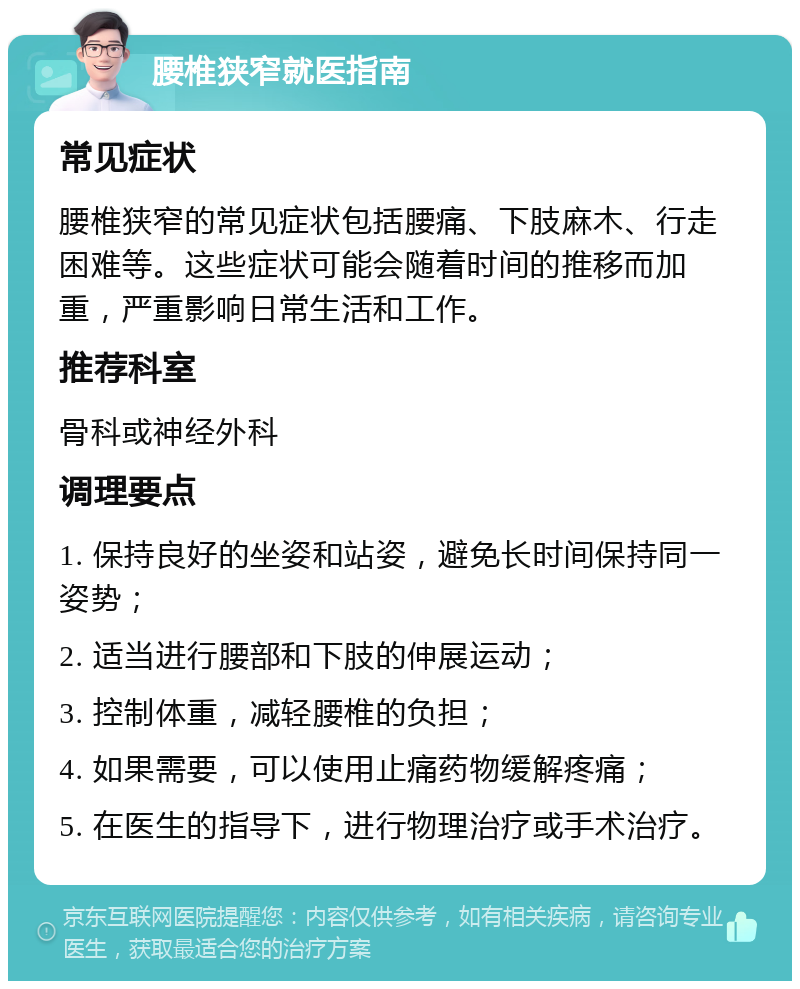 腰椎狭窄就医指南 常见症状 腰椎狭窄的常见症状包括腰痛、下肢麻木、行走困难等。这些症状可能会随着时间的推移而加重，严重影响日常生活和工作。 推荐科室 骨科或神经外科 调理要点 1. 保持良好的坐姿和站姿，避免长时间保持同一姿势； 2. 适当进行腰部和下肢的伸展运动； 3. 控制体重，减轻腰椎的负担； 4. 如果需要，可以使用止痛药物缓解疼痛； 5. 在医生的指导下，进行物理治疗或手术治疗。