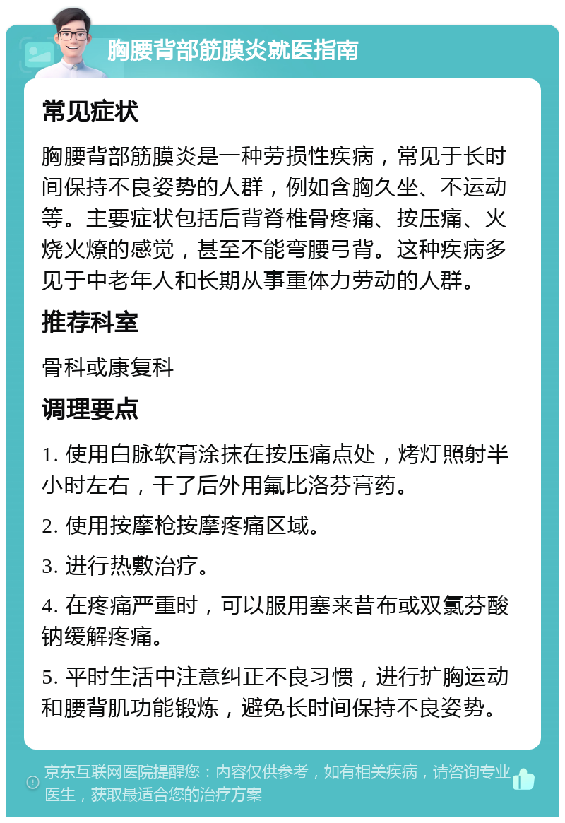 胸腰背部筋膜炎就医指南 常见症状 胸腰背部筋膜炎是一种劳损性疾病，常见于长时间保持不良姿势的人群，例如含胸久坐、不运动等。主要症状包括后背脊椎骨疼痛、按压痛、火烧火燎的感觉，甚至不能弯腰弓背。这种疾病多见于中老年人和长期从事重体力劳动的人群。 推荐科室 骨科或康复科 调理要点 1. 使用白脉软膏涂抹在按压痛点处，烤灯照射半小时左右，干了后外用氟比洛芬膏药。 2. 使用按摩枪按摩疼痛区域。 3. 进行热敷治疗。 4. 在疼痛严重时，可以服用塞来昔布或双氯芬酸钠缓解疼痛。 5. 平时生活中注意纠正不良习惯，进行扩胸运动和腰背肌功能锻炼，避免长时间保持不良姿势。