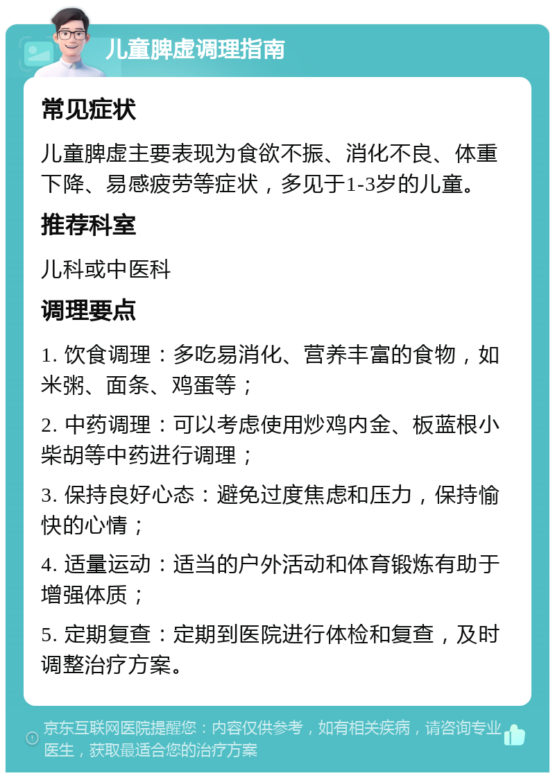 儿童脾虚调理指南 常见症状 儿童脾虚主要表现为食欲不振、消化不良、体重下降、易感疲劳等症状，多见于1-3岁的儿童。 推荐科室 儿科或中医科 调理要点 1. 饮食调理：多吃易消化、营养丰富的食物，如米粥、面条、鸡蛋等； 2. 中药调理：可以考虑使用炒鸡内金、板蓝根小柴胡等中药进行调理； 3. 保持良好心态：避免过度焦虑和压力，保持愉快的心情； 4. 适量运动：适当的户外活动和体育锻炼有助于增强体质； 5. 定期复查：定期到医院进行体检和复查，及时调整治疗方案。