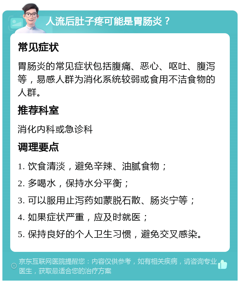 人流后肚子疼可能是胃肠炎？ 常见症状 胃肠炎的常见症状包括腹痛、恶心、呕吐、腹泻等，易感人群为消化系统较弱或食用不洁食物的人群。 推荐科室 消化内科或急诊科 调理要点 1. 饮食清淡，避免辛辣、油腻食物； 2. 多喝水，保持水分平衡； 3. 可以服用止泻药如蒙脱石散、肠炎宁等； 4. 如果症状严重，应及时就医； 5. 保持良好的个人卫生习惯，避免交叉感染。