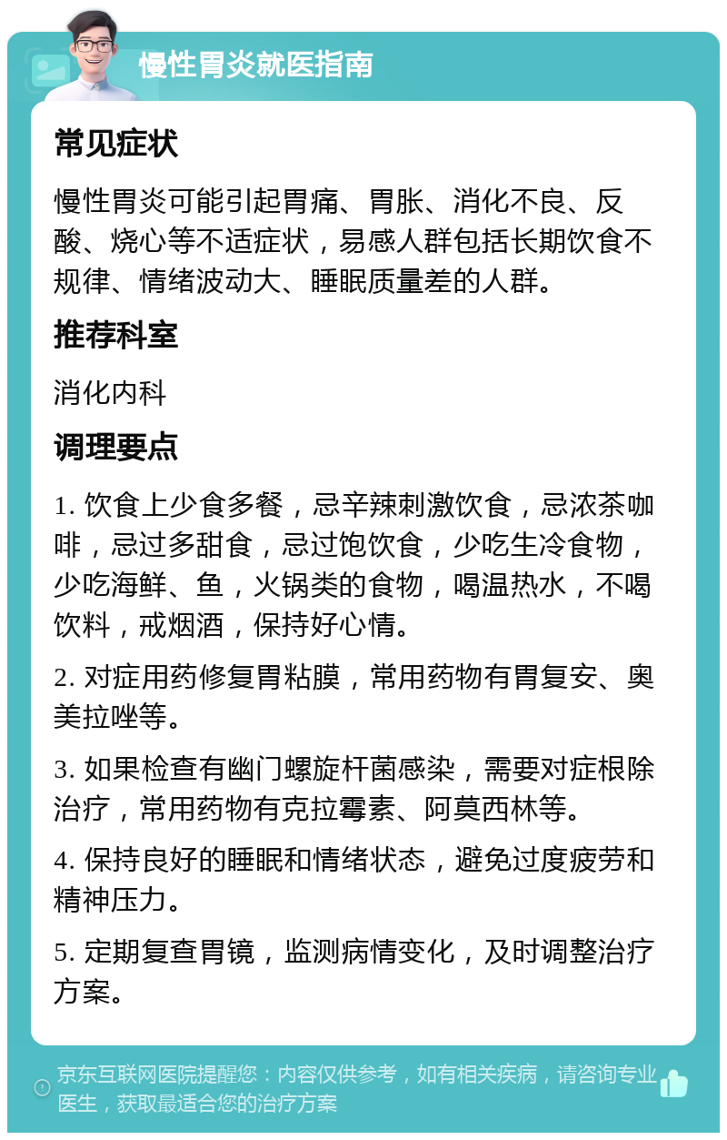 慢性胃炎就医指南 常见症状 慢性胃炎可能引起胃痛、胃胀、消化不良、反酸、烧心等不适症状，易感人群包括长期饮食不规律、情绪波动大、睡眠质量差的人群。 推荐科室 消化内科 调理要点 1. 饮食上少食多餐，忌辛辣刺激饮食，忌浓茶咖啡，忌过多甜食，忌过饱饮食，少吃生冷食物，少吃海鲜、鱼，火锅类的食物，喝温热水，不喝饮料，戒烟酒，保持好心情。 2. 对症用药修复胃粘膜，常用药物有胃复安、奥美拉唑等。 3. 如果检查有幽门螺旋杆菌感染，需要对症根除治疗，常用药物有克拉霉素、阿莫西林等。 4. 保持良好的睡眠和情绪状态，避免过度疲劳和精神压力。 5. 定期复查胃镜，监测病情变化，及时调整治疗方案。