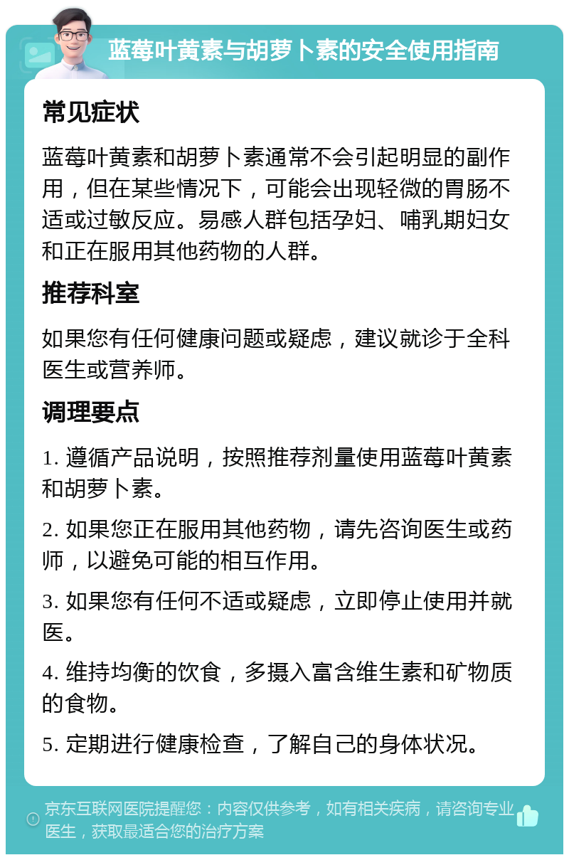 蓝莓叶黄素与胡萝卜素的安全使用指南 常见症状 蓝莓叶黄素和胡萝卜素通常不会引起明显的副作用，但在某些情况下，可能会出现轻微的胃肠不适或过敏反应。易感人群包括孕妇、哺乳期妇女和正在服用其他药物的人群。 推荐科室 如果您有任何健康问题或疑虑，建议就诊于全科医生或营养师。 调理要点 1. 遵循产品说明，按照推荐剂量使用蓝莓叶黄素和胡萝卜素。 2. 如果您正在服用其他药物，请先咨询医生或药师，以避免可能的相互作用。 3. 如果您有任何不适或疑虑，立即停止使用并就医。 4. 维持均衡的饮食，多摄入富含维生素和矿物质的食物。 5. 定期进行健康检查，了解自己的身体状况。