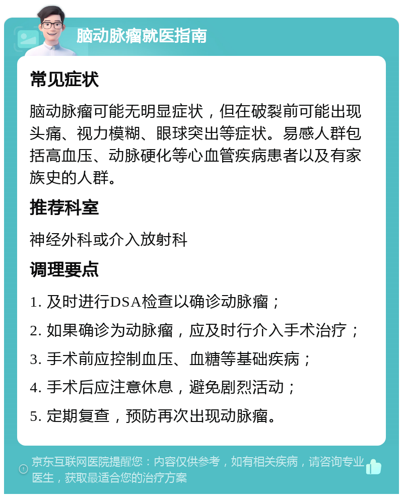 脑动脉瘤就医指南 常见症状 脑动脉瘤可能无明显症状，但在破裂前可能出现头痛、视力模糊、眼球突出等症状。易感人群包括高血压、动脉硬化等心血管疾病患者以及有家族史的人群。 推荐科室 神经外科或介入放射科 调理要点 1. 及时进行DSA检查以确诊动脉瘤； 2. 如果确诊为动脉瘤，应及时行介入手术治疗； 3. 手术前应控制血压、血糖等基础疾病； 4. 手术后应注意休息，避免剧烈活动； 5. 定期复查，预防再次出现动脉瘤。