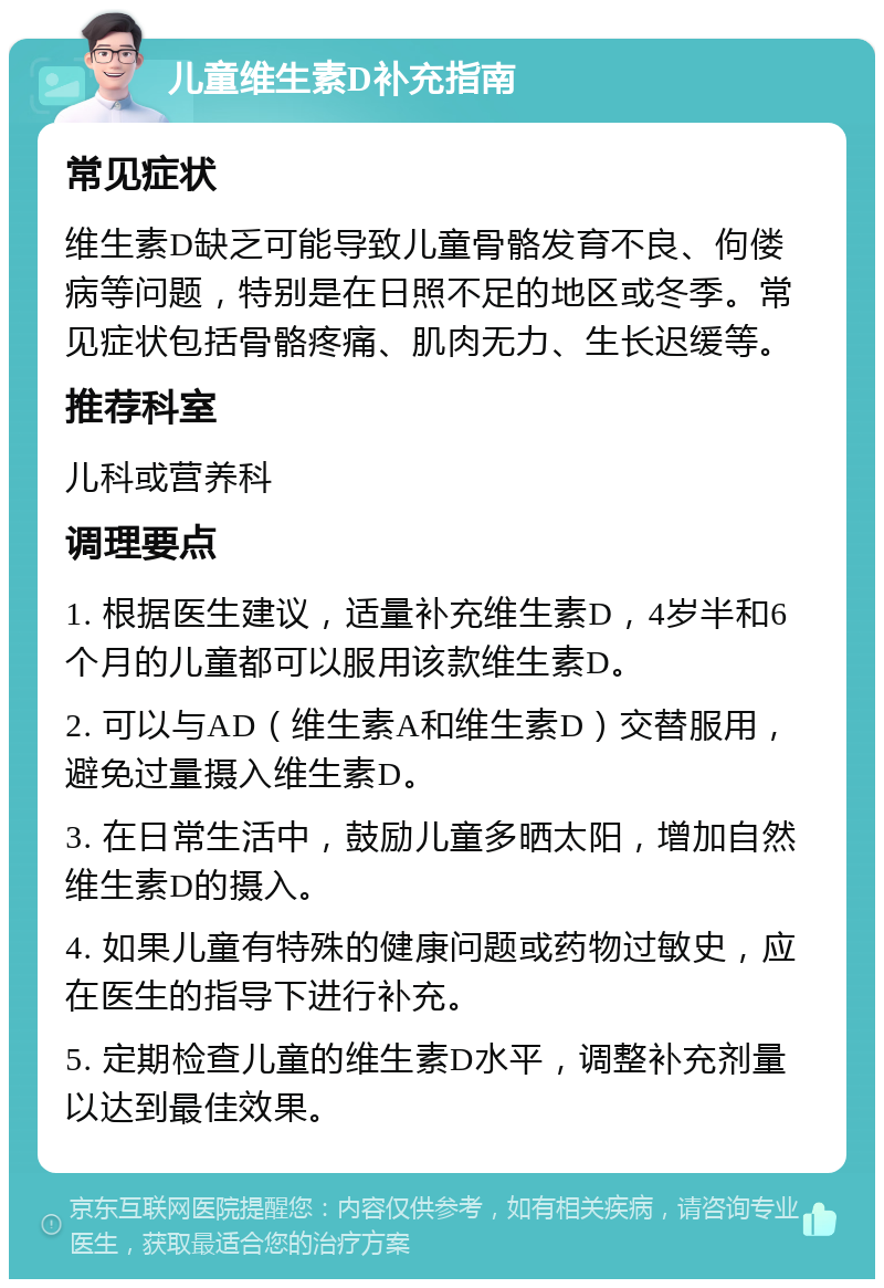 儿童维生素D补充指南 常见症状 维生素D缺乏可能导致儿童骨骼发育不良、佝偻病等问题，特别是在日照不足的地区或冬季。常见症状包括骨骼疼痛、肌肉无力、生长迟缓等。 推荐科室 儿科或营养科 调理要点 1. 根据医生建议，适量补充维生素D，4岁半和6个月的儿童都可以服用该款维生素D。 2. 可以与AD（维生素A和维生素D）交替服用，避免过量摄入维生素D。 3. 在日常生活中，鼓励儿童多晒太阳，增加自然维生素D的摄入。 4. 如果儿童有特殊的健康问题或药物过敏史，应在医生的指导下进行补充。 5. 定期检查儿童的维生素D水平，调整补充剂量以达到最佳效果。