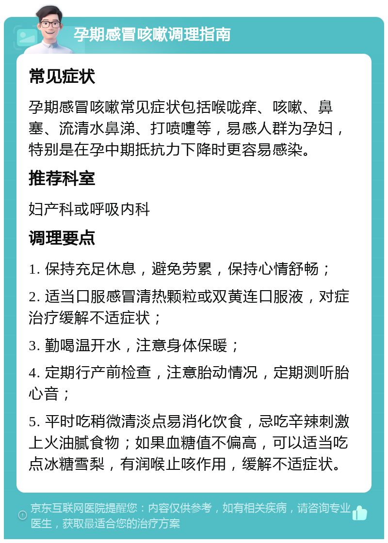 孕期感冒咳嗽调理指南 常见症状 孕期感冒咳嗽常见症状包括喉咙痒、咳嗽、鼻塞、流清水鼻涕、打喷嚏等，易感人群为孕妇，特别是在孕中期抵抗力下降时更容易感染。 推荐科室 妇产科或呼吸内科 调理要点 1. 保持充足休息，避免劳累，保持心情舒畅； 2. 适当口服感冒清热颗粒或双黄连口服液，对症治疗缓解不适症状； 3. 勤喝温开水，注意身体保暖； 4. 定期行产前检查，注意胎动情况，定期测听胎心音； 5. 平时吃稍微清淡点易消化饮食，忌吃辛辣刺激上火油腻食物；如果血糖值不偏高，可以适当吃点冰糖雪梨，有润喉止咳作用，缓解不适症状。