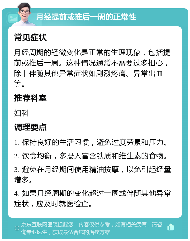 月经提前或推后一周的正常性 常见症状 月经周期的轻微变化是正常的生理现象，包括提前或推后一周。这种情况通常不需要过多担心，除非伴随其他异常症状如剧烈疼痛、异常出血等。 推荐科室 妇科 调理要点 1. 保持良好的生活习惯，避免过度劳累和压力。 2. 饮食均衡，多摄入富含铁质和维生素的食物。 3. 避免在月经期间使用精油按摩，以免引起经量增多。 4. 如果月经周期的变化超过一周或伴随其他异常症状，应及时就医检查。