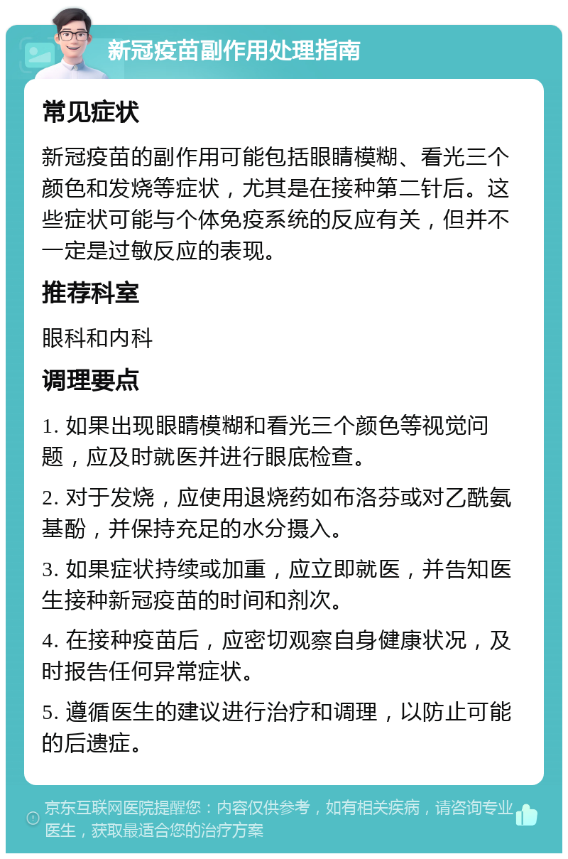 新冠疫苗副作用处理指南 常见症状 新冠疫苗的副作用可能包括眼睛模糊、看光三个颜色和发烧等症状，尤其是在接种第二针后。这些症状可能与个体免疫系统的反应有关，但并不一定是过敏反应的表现。 推荐科室 眼科和内科 调理要点 1. 如果出现眼睛模糊和看光三个颜色等视觉问题，应及时就医并进行眼底检查。 2. 对于发烧，应使用退烧药如布洛芬或对乙酰氨基酚，并保持充足的水分摄入。 3. 如果症状持续或加重，应立即就医，并告知医生接种新冠疫苗的时间和剂次。 4. 在接种疫苗后，应密切观察自身健康状况，及时报告任何异常症状。 5. 遵循医生的建议进行治疗和调理，以防止可能的后遗症。