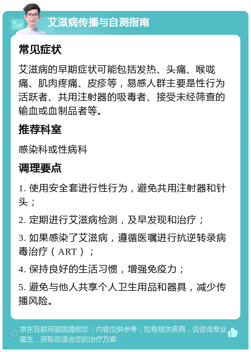 艾滋病传播与自测指南 常见症状 艾滋病的早期症状可能包括发热、头痛、喉咙痛、肌肉疼痛、皮疹等，易感人群主要是性行为活跃者、共用注射器的吸毒者、接受未经筛查的输血或血制品者等。 推荐科室 感染科或性病科 调理要点 1. 使用安全套进行性行为，避免共用注射器和针头； 2. 定期进行艾滋病检测，及早发现和治疗； 3. 如果感染了艾滋病，遵循医嘱进行抗逆转录病毒治疗（ART）； 4. 保持良好的生活习惯，增强免疫力； 5. 避免与他人共享个人卫生用品和器具，减少传播风险。