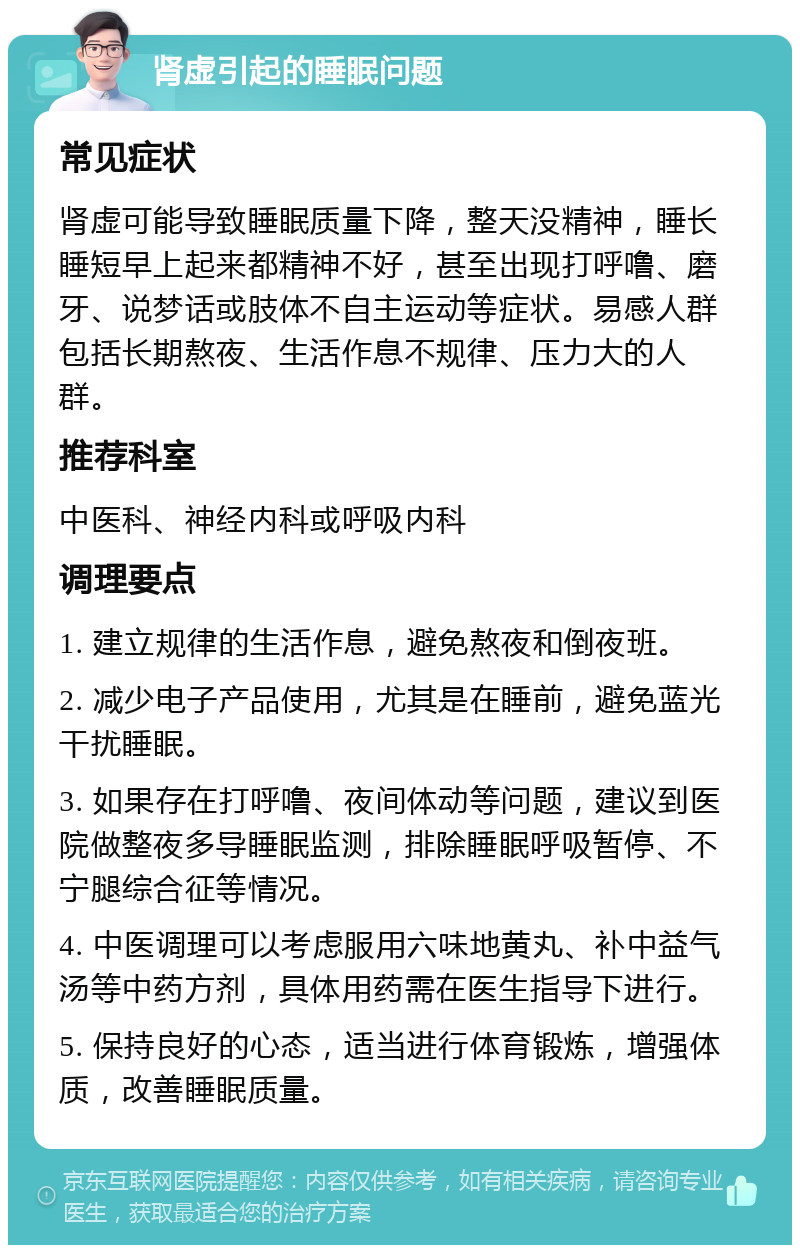 肾虚引起的睡眠问题 常见症状 肾虚可能导致睡眠质量下降，整天没精神，睡长睡短早上起来都精神不好，甚至出现打呼噜、磨牙、说梦话或肢体不自主运动等症状。易感人群包括长期熬夜、生活作息不规律、压力大的人群。 推荐科室 中医科、神经内科或呼吸内科 调理要点 1. 建立规律的生活作息，避免熬夜和倒夜班。 2. 减少电子产品使用，尤其是在睡前，避免蓝光干扰睡眠。 3. 如果存在打呼噜、夜间体动等问题，建议到医院做整夜多导睡眠监测，排除睡眠呼吸暂停、不宁腿综合征等情况。 4. 中医调理可以考虑服用六味地黄丸、补中益气汤等中药方剂，具体用药需在医生指导下进行。 5. 保持良好的心态，适当进行体育锻炼，增强体质，改善睡眠质量。