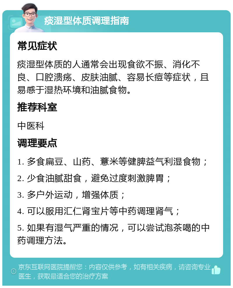 痰湿型体质调理指南 常见症状 痰湿型体质的人通常会出现食欲不振、消化不良、口腔溃疡、皮肤油腻、容易长痘等症状，且易感于湿热环境和油腻食物。 推荐科室 中医科 调理要点 1. 多食扁豆、山药、薏米等健脾益气利湿食物； 2. 少食油腻甜食，避免过度刺激脾胃； 3. 多户外运动，增强体质； 4. 可以服用汇仁肾宝片等中药调理肾气； 5. 如果有湿气严重的情况，可以尝试泡茶喝的中药调理方法。