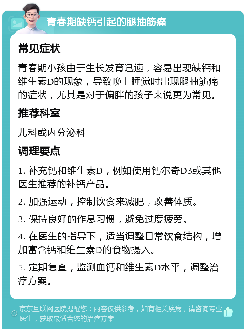 青春期缺钙引起的腿抽筋痛 常见症状 青春期小孩由于生长发育迅速，容易出现缺钙和维生素D的现象，导致晚上睡觉时出现腿抽筋痛的症状，尤其是对于偏胖的孩子来说更为常见。 推荐科室 儿科或内分泌科 调理要点 1. 补充钙和维生素D，例如使用钙尔奇D3或其他医生推荐的补钙产品。 2. 加强运动，控制饮食来减肥，改善体质。 3. 保持良好的作息习惯，避免过度疲劳。 4. 在医生的指导下，适当调整日常饮食结构，增加富含钙和维生素D的食物摄入。 5. 定期复查，监测血钙和维生素D水平，调整治疗方案。