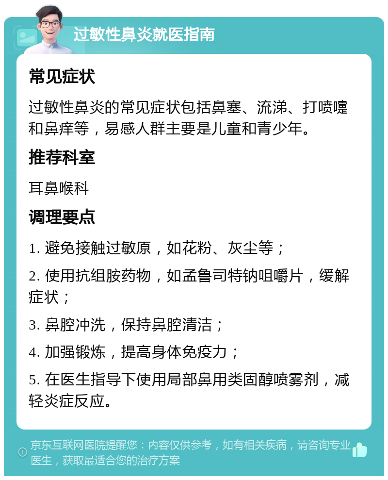 过敏性鼻炎就医指南 常见症状 过敏性鼻炎的常见症状包括鼻塞、流涕、打喷嚏和鼻痒等，易感人群主要是儿童和青少年。 推荐科室 耳鼻喉科 调理要点 1. 避免接触过敏原，如花粉、灰尘等； 2. 使用抗组胺药物，如孟鲁司特钠咀嚼片，缓解症状； 3. 鼻腔冲洗，保持鼻腔清洁； 4. 加强锻炼，提高身体免疫力； 5. 在医生指导下使用局部鼻用类固醇喷雾剂，减轻炎症反应。