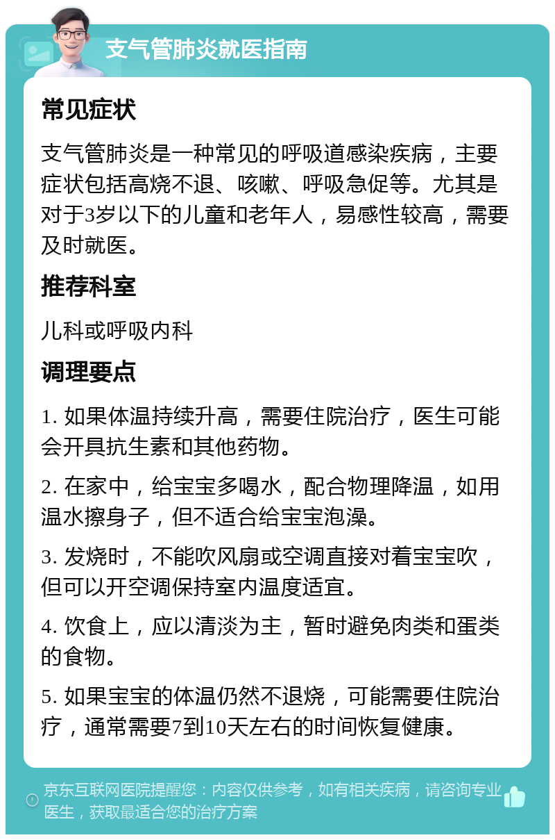 支气管肺炎就医指南 常见症状 支气管肺炎是一种常见的呼吸道感染疾病，主要症状包括高烧不退、咳嗽、呼吸急促等。尤其是对于3岁以下的儿童和老年人，易感性较高，需要及时就医。 推荐科室 儿科或呼吸内科 调理要点 1. 如果体温持续升高，需要住院治疗，医生可能会开具抗生素和其他药物。 2. 在家中，给宝宝多喝水，配合物理降温，如用温水擦身子，但不适合给宝宝泡澡。 3. 发烧时，不能吹风扇或空调直接对着宝宝吹，但可以开空调保持室内温度适宜。 4. 饮食上，应以清淡为主，暂时避免肉类和蛋类的食物。 5. 如果宝宝的体温仍然不退烧，可能需要住院治疗，通常需要7到10天左右的时间恢复健康。