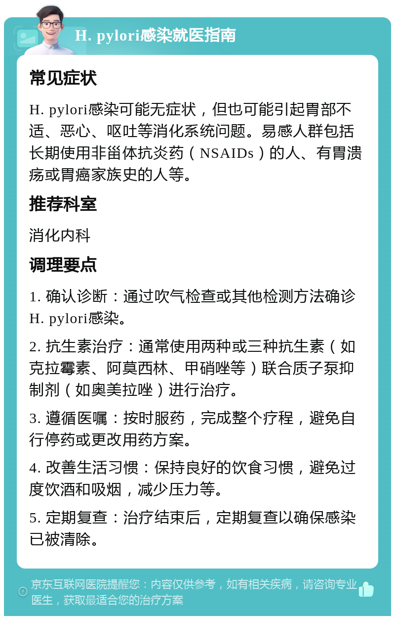 H. pylori感染就医指南 常见症状 H. pylori感染可能无症状，但也可能引起胃部不适、恶心、呕吐等消化系统问题。易感人群包括长期使用非甾体抗炎药（NSAIDs）的人、有胃溃疡或胃癌家族史的人等。 推荐科室 消化内科 调理要点 1. 确认诊断：通过吹气检查或其他检测方法确诊H. pylori感染。 2. 抗生素治疗：通常使用两种或三种抗生素（如克拉霉素、阿莫西林、甲硝唑等）联合质子泵抑制剂（如奥美拉唑）进行治疗。 3. 遵循医嘱：按时服药，完成整个疗程，避免自行停药或更改用药方案。 4. 改善生活习惯：保持良好的饮食习惯，避免过度饮酒和吸烟，减少压力等。 5. 定期复查：治疗结束后，定期复查以确保感染已被清除。