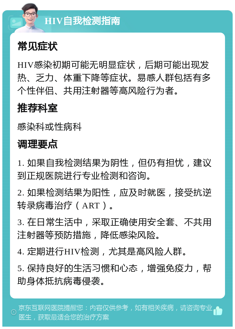 HIV自我检测指南 常见症状 HIV感染初期可能无明显症状，后期可能出现发热、乏力、体重下降等症状。易感人群包括有多个性伴侣、共用注射器等高风险行为者。 推荐科室 感染科或性病科 调理要点 1. 如果自我检测结果为阴性，但仍有担忧，建议到正规医院进行专业检测和咨询。 2. 如果检测结果为阳性，应及时就医，接受抗逆转录病毒治疗（ART）。 3. 在日常生活中，采取正确使用安全套、不共用注射器等预防措施，降低感染风险。 4. 定期进行HIV检测，尤其是高风险人群。 5. 保持良好的生活习惯和心态，增强免疫力，帮助身体抵抗病毒侵袭。