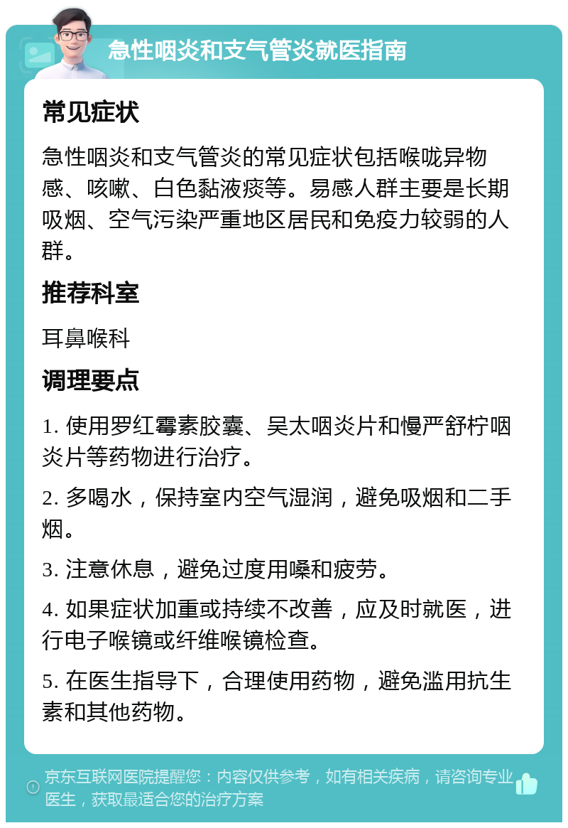 急性咽炎和支气管炎就医指南 常见症状 急性咽炎和支气管炎的常见症状包括喉咙异物感、咳嗽、白色黏液痰等。易感人群主要是长期吸烟、空气污染严重地区居民和免疫力较弱的人群。 推荐科室 耳鼻喉科 调理要点 1. 使用罗红霉素胶囊、吴太咽炎片和慢严舒柠咽炎片等药物进行治疗。 2. 多喝水，保持室内空气湿润，避免吸烟和二手烟。 3. 注意休息，避免过度用嗓和疲劳。 4. 如果症状加重或持续不改善，应及时就医，进行电子喉镜或纤维喉镜检查。 5. 在医生指导下，合理使用药物，避免滥用抗生素和其他药物。