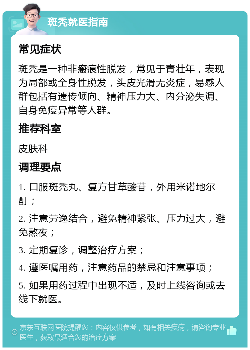 斑秃就医指南 常见症状 斑秃是一种非瘢痕性脱发，常见于青壮年，表现为局部或全身性脱发，头皮光滑无炎症，易感人群包括有遗传倾向、精神压力大、内分泌失调、自身免疫异常等人群。 推荐科室 皮肤科 调理要点 1. 口服斑秃丸、复方甘草酸苷，外用米诺地尔酊； 2. 注意劳逸结合，避免精神紧张、压力过大，避免熬夜； 3. 定期复诊，调整治疗方案； 4. 遵医嘱用药，注意药品的禁忌和注意事项； 5. 如果用药过程中出现不适，及时上线咨询或去线下就医。