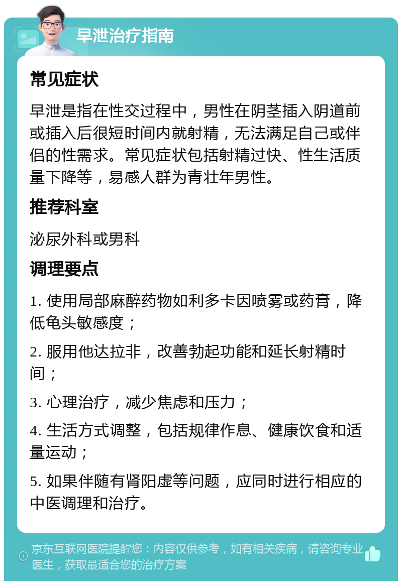 早泄治疗指南 常见症状 早泄是指在性交过程中，男性在阴茎插入阴道前或插入后很短时间内就射精，无法满足自己或伴侣的性需求。常见症状包括射精过快、性生活质量下降等，易感人群为青壮年男性。 推荐科室 泌尿外科或男科 调理要点 1. 使用局部麻醉药物如利多卡因喷雾或药膏，降低龟头敏感度； 2. 服用他达拉非，改善勃起功能和延长射精时间； 3. 心理治疗，减少焦虑和压力； 4. 生活方式调整，包括规律作息、健康饮食和适量运动； 5. 如果伴随有肾阳虚等问题，应同时进行相应的中医调理和治疗。