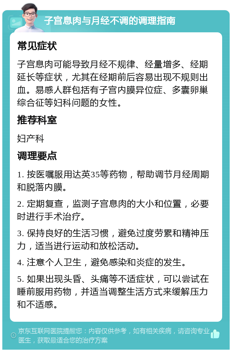 子宫息肉与月经不调的调理指南 常见症状 子宫息肉可能导致月经不规律、经量增多、经期延长等症状，尤其在经期前后容易出现不规则出血。易感人群包括有子宫内膜异位症、多囊卵巢综合征等妇科问题的女性。 推荐科室 妇产科 调理要点 1. 按医嘱服用达英35等药物，帮助调节月经周期和脱落内膜。 2. 定期复查，监测子宫息肉的大小和位置，必要时进行手术治疗。 3. 保持良好的生活习惯，避免过度劳累和精神压力，适当进行运动和放松活动。 4. 注意个人卫生，避免感染和炎症的发生。 5. 如果出现头昏、头痛等不适症状，可以尝试在睡前服用药物，并适当调整生活方式来缓解压力和不适感。