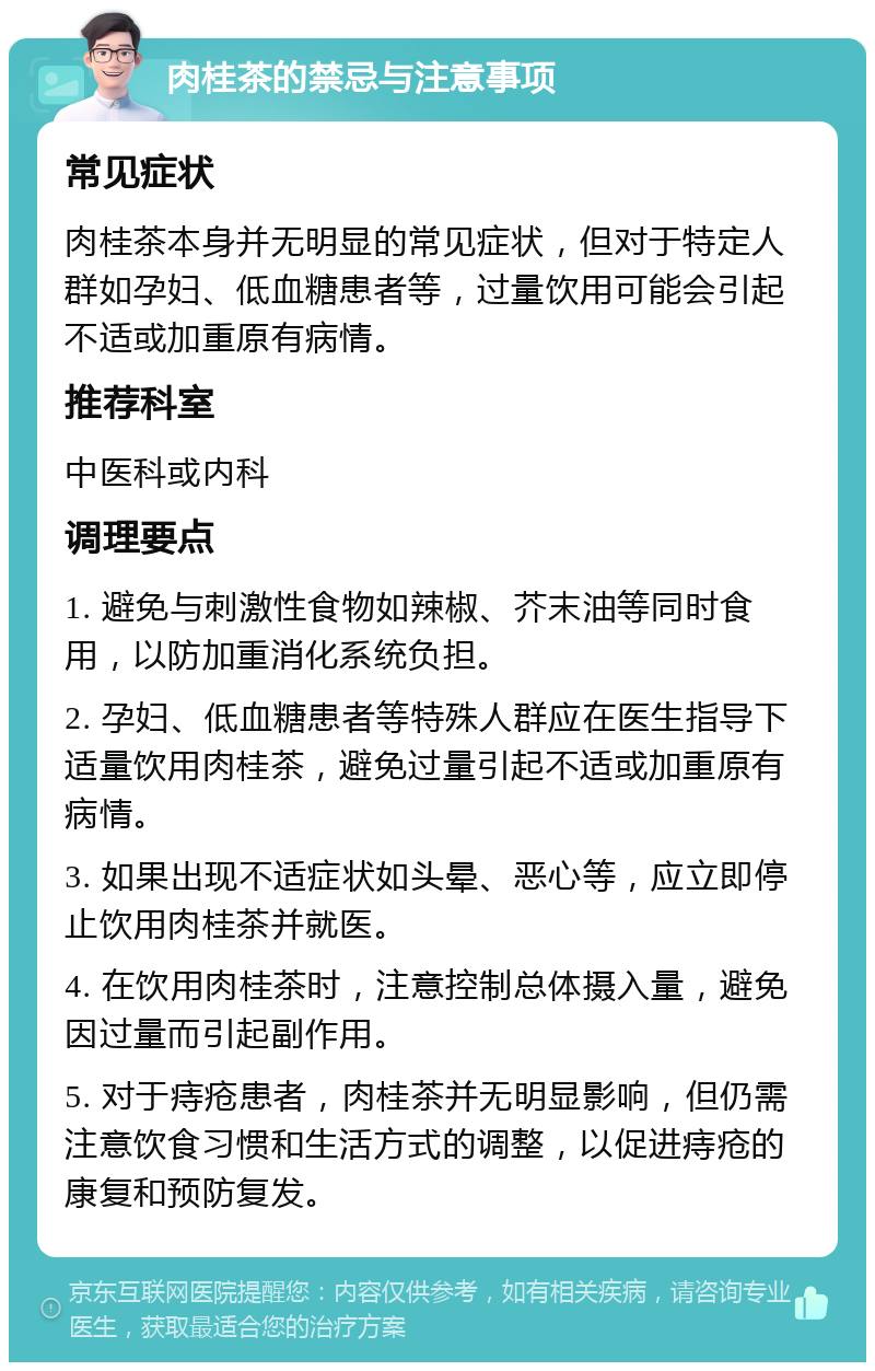 肉桂茶的禁忌与注意事项 常见症状 肉桂茶本身并无明显的常见症状，但对于特定人群如孕妇、低血糖患者等，过量饮用可能会引起不适或加重原有病情。 推荐科室 中医科或内科 调理要点 1. 避免与刺激性食物如辣椒、芥末油等同时食用，以防加重消化系统负担。 2. 孕妇、低血糖患者等特殊人群应在医生指导下适量饮用肉桂茶，避免过量引起不适或加重原有病情。 3. 如果出现不适症状如头晕、恶心等，应立即停止饮用肉桂茶并就医。 4. 在饮用肉桂茶时，注意控制总体摄入量，避免因过量而引起副作用。 5. 对于痔疮患者，肉桂茶并无明显影响，但仍需注意饮食习惯和生活方式的调整，以促进痔疮的康复和预防复发。