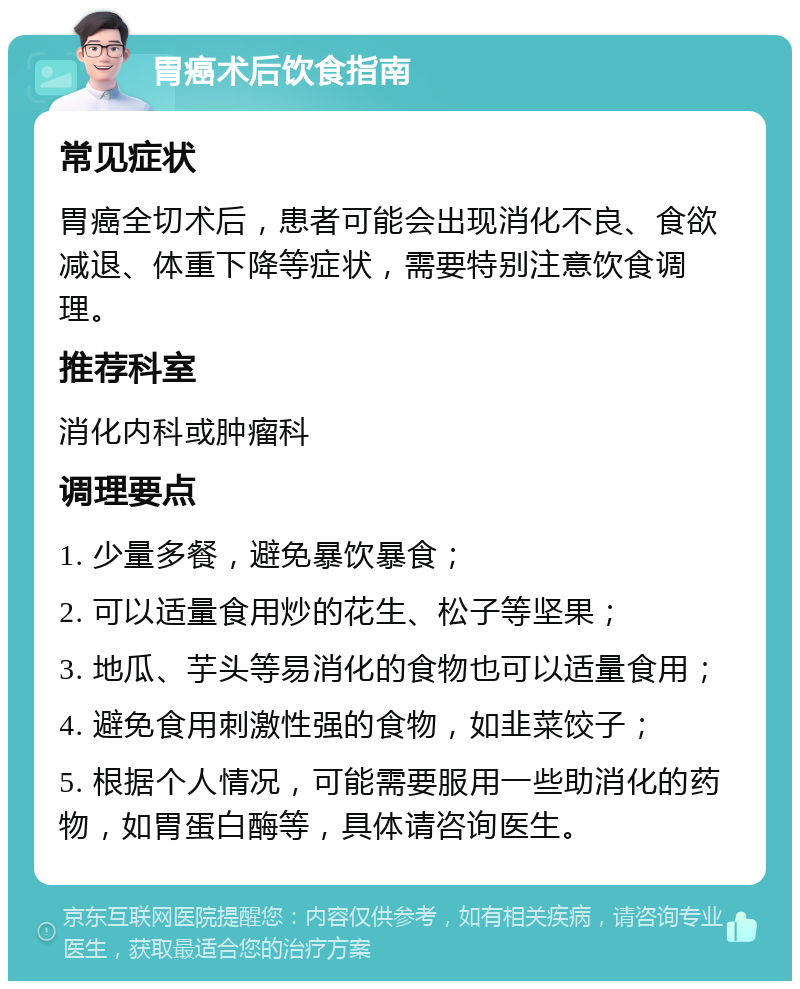 胃癌术后饮食指南 常见症状 胃癌全切术后，患者可能会出现消化不良、食欲减退、体重下降等症状，需要特别注意饮食调理。 推荐科室 消化内科或肿瘤科 调理要点 1. 少量多餐，避免暴饮暴食； 2. 可以适量食用炒的花生、松子等坚果； 3. 地瓜、芋头等易消化的食物也可以适量食用； 4. 避免食用刺激性强的食物，如韭菜饺子； 5. 根据个人情况，可能需要服用一些助消化的药物，如胃蛋白酶等，具体请咨询医生。