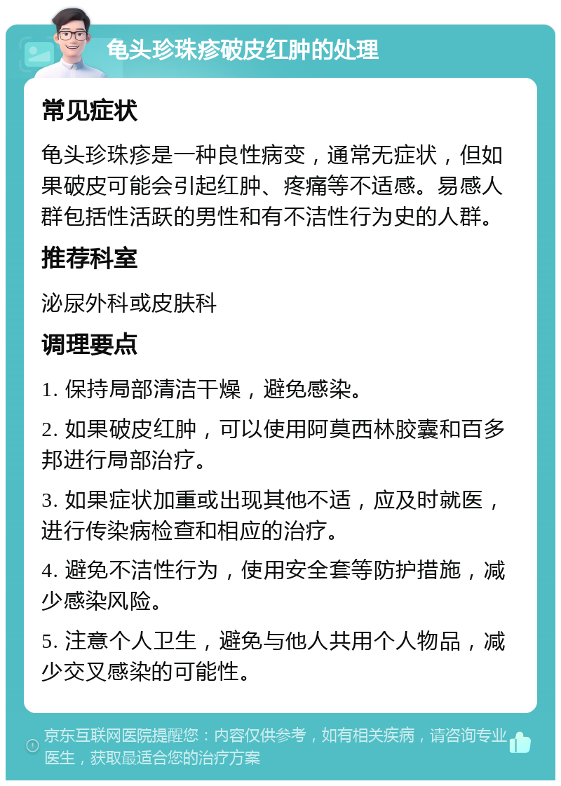 龟头珍珠疹破皮红肿的处理 常见症状 龟头珍珠疹是一种良性病变，通常无症状，但如果破皮可能会引起红肿、疼痛等不适感。易感人群包括性活跃的男性和有不洁性行为史的人群。 推荐科室 泌尿外科或皮肤科 调理要点 1. 保持局部清洁干燥，避免感染。 2. 如果破皮红肿，可以使用阿莫西林胶囊和百多邦进行局部治疗。 3. 如果症状加重或出现其他不适，应及时就医，进行传染病检查和相应的治疗。 4. 避免不洁性行为，使用安全套等防护措施，减少感染风险。 5. 注意个人卫生，避免与他人共用个人物品，减少交叉感染的可能性。