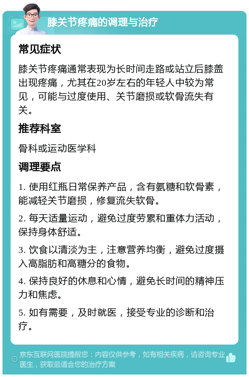 膝关节疼痛的调理与治疗 常见症状 膝关节疼痛通常表现为长时间走路或站立后膝盖出现疼痛，尤其在20岁左右的年轻人中较为常见，可能与过度使用、关节磨损或软骨流失有关。 推荐科室 骨科或运动医学科 调理要点 1. 使用红瓶日常保养产品，含有氨糖和软骨素，能减轻关节磨损，修复流失软骨。 2. 每天适量运动，避免过度劳累和重体力活动，保持身体舒适。 3. 饮食以清淡为主，注意营养均衡，避免过度摄入高脂肪和高糖分的食物。 4. 保持良好的休息和心情，避免长时间的精神压力和焦虑。 5. 如有需要，及时就医，接受专业的诊断和治疗。