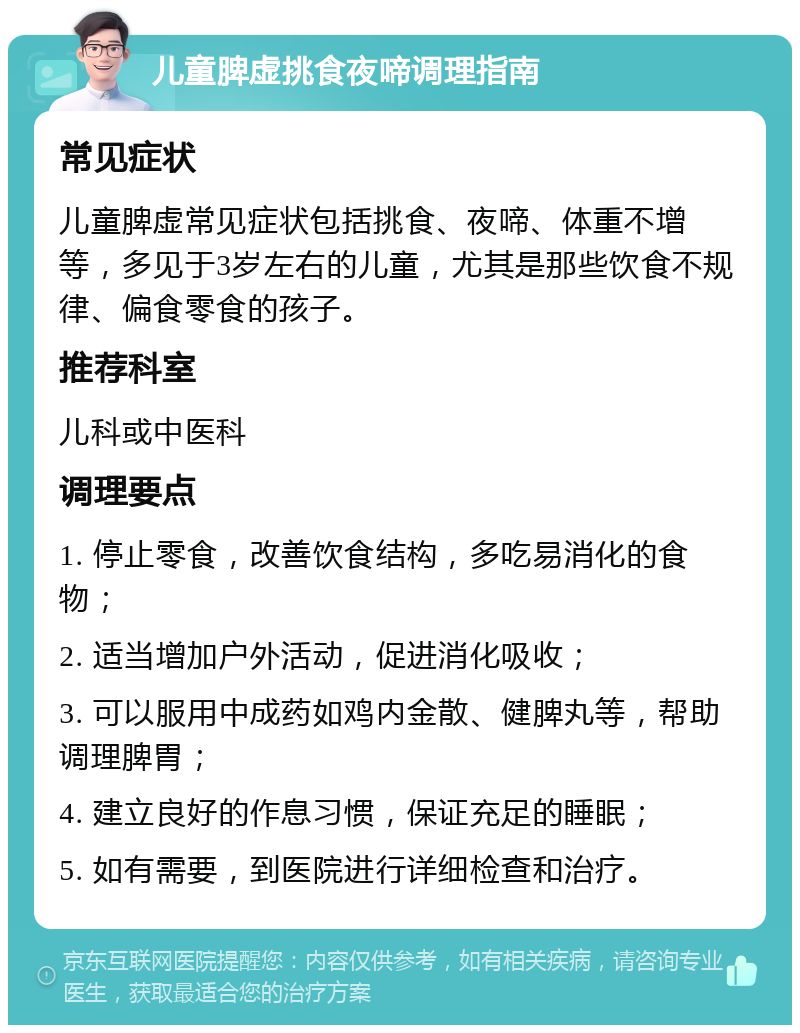 儿童脾虚挑食夜啼调理指南 常见症状 儿童脾虚常见症状包括挑食、夜啼、体重不增等，多见于3岁左右的儿童，尤其是那些饮食不规律、偏食零食的孩子。 推荐科室 儿科或中医科 调理要点 1. 停止零食，改善饮食结构，多吃易消化的食物； 2. 适当增加户外活动，促进消化吸收； 3. 可以服用中成药如鸡内金散、健脾丸等，帮助调理脾胃； 4. 建立良好的作息习惯，保证充足的睡眠； 5. 如有需要，到医院进行详细检查和治疗。