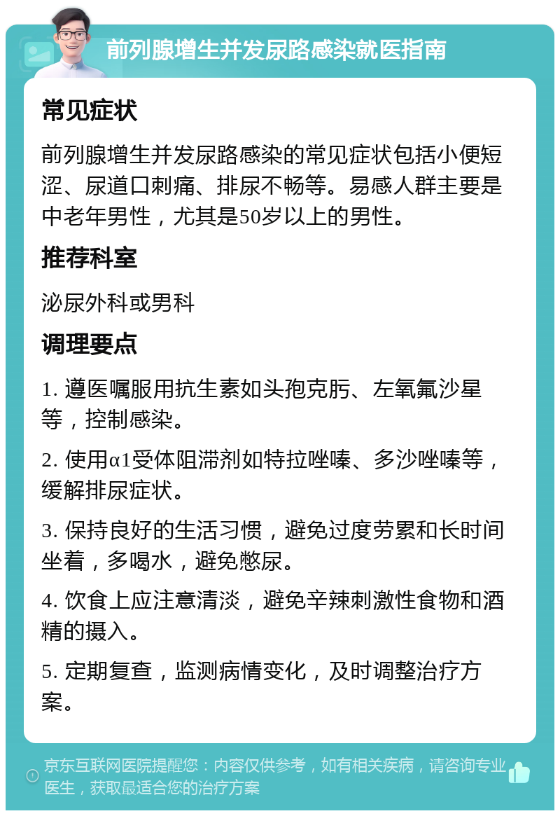 前列腺增生并发尿路感染就医指南 常见症状 前列腺增生并发尿路感染的常见症状包括小便短涩、尿道口刺痛、排尿不畅等。易感人群主要是中老年男性，尤其是50岁以上的男性。 推荐科室 泌尿外科或男科 调理要点 1. 遵医嘱服用抗生素如头孢克肟、左氧氟沙星等，控制感染。 2. 使用α1受体阻滞剂如特拉唑嗪、多沙唑嗪等，缓解排尿症状。 3. 保持良好的生活习惯，避免过度劳累和长时间坐着，多喝水，避免憋尿。 4. 饮食上应注意清淡，避免辛辣刺激性食物和酒精的摄入。 5. 定期复查，监测病情变化，及时调整治疗方案。