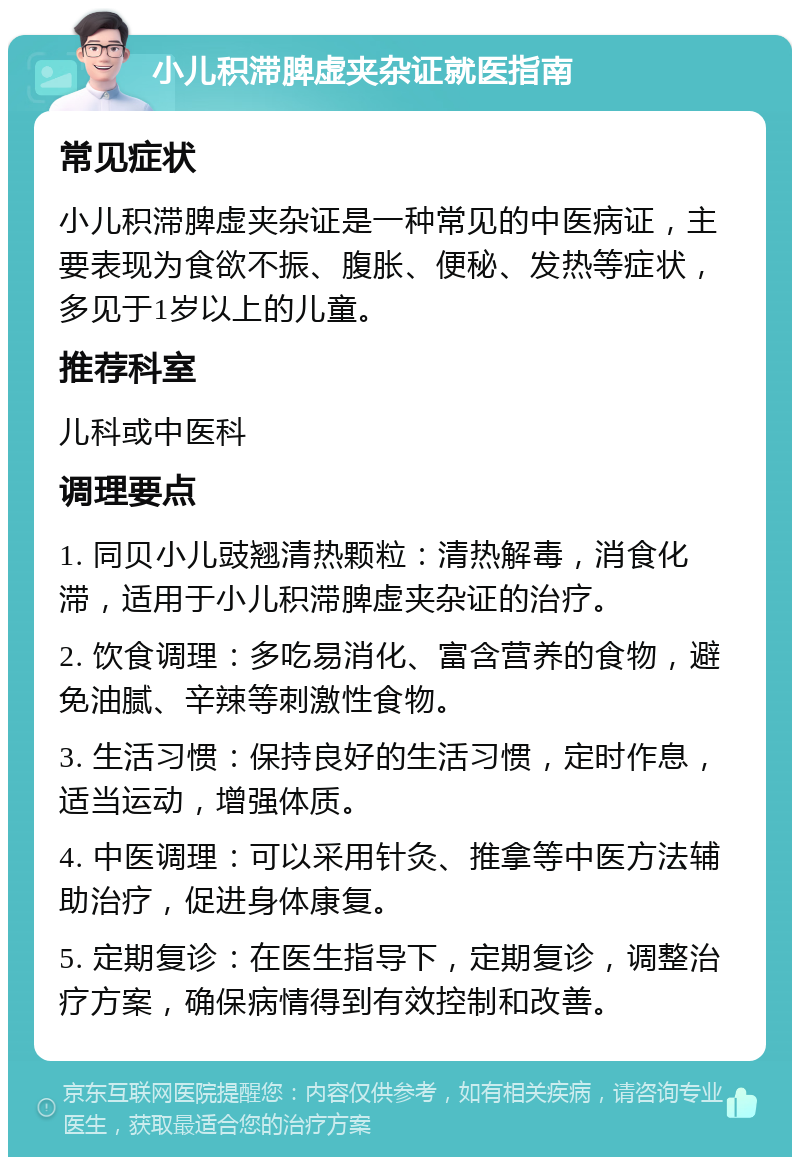 小儿积滞脾虚夹杂证就医指南 常见症状 小儿积滞脾虚夹杂证是一种常见的中医病证，主要表现为食欲不振、腹胀、便秘、发热等症状，多见于1岁以上的儿童。 推荐科室 儿科或中医科 调理要点 1. 同贝小儿豉翘清热颗粒：清热解毒，消食化滞，适用于小儿积滞脾虚夹杂证的治疗。 2. 饮食调理：多吃易消化、富含营养的食物，避免油腻、辛辣等刺激性食物。 3. 生活习惯：保持良好的生活习惯，定时作息，适当运动，增强体质。 4. 中医调理：可以采用针灸、推拿等中医方法辅助治疗，促进身体康复。 5. 定期复诊：在医生指导下，定期复诊，调整治疗方案，确保病情得到有效控制和改善。