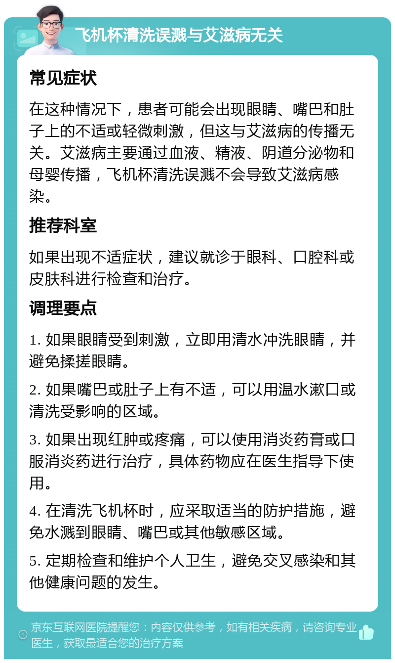 飞机杯清洗误溅与艾滋病无关 常见症状 在这种情况下，患者可能会出现眼睛、嘴巴和肚子上的不适或轻微刺激，但这与艾滋病的传播无关。艾滋病主要通过血液、精液、阴道分泌物和母婴传播，飞机杯清洗误溅不会导致艾滋病感染。 推荐科室 如果出现不适症状，建议就诊于眼科、口腔科或皮肤科进行检查和治疗。 调理要点 1. 如果眼睛受到刺激，立即用清水冲洗眼睛，并避免揉搓眼睛。 2. 如果嘴巴或肚子上有不适，可以用温水漱口或清洗受影响的区域。 3. 如果出现红肿或疼痛，可以使用消炎药膏或口服消炎药进行治疗，具体药物应在医生指导下使用。 4. 在清洗飞机杯时，应采取适当的防护措施，避免水溅到眼睛、嘴巴或其他敏感区域。 5. 定期检查和维护个人卫生，避免交叉感染和其他健康问题的发生。