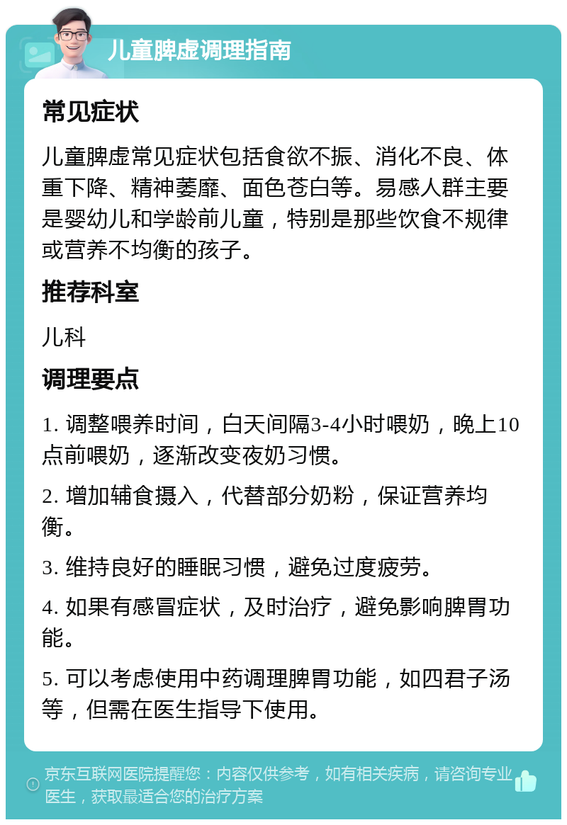 儿童脾虚调理指南 常见症状 儿童脾虚常见症状包括食欲不振、消化不良、体重下降、精神萎靡、面色苍白等。易感人群主要是婴幼儿和学龄前儿童，特别是那些饮食不规律或营养不均衡的孩子。 推荐科室 儿科 调理要点 1. 调整喂养时间，白天间隔3-4小时喂奶，晚上10点前喂奶，逐渐改变夜奶习惯。 2. 增加辅食摄入，代替部分奶粉，保证营养均衡。 3. 维持良好的睡眠习惯，避免过度疲劳。 4. 如果有感冒症状，及时治疗，避免影响脾胃功能。 5. 可以考虑使用中药调理脾胃功能，如四君子汤等，但需在医生指导下使用。