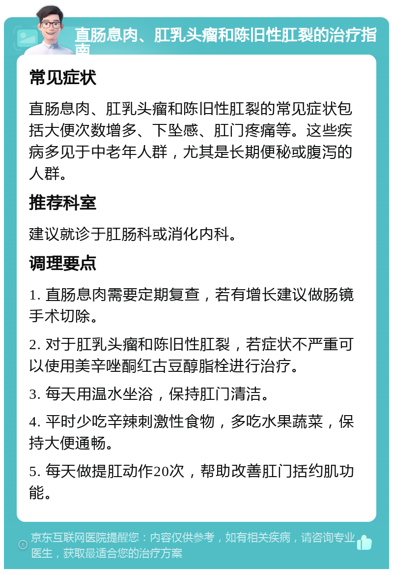 直肠息肉、肛乳头瘤和陈旧性肛裂的治疗指南 常见症状 直肠息肉、肛乳头瘤和陈旧性肛裂的常见症状包括大便次数增多、下坠感、肛门疼痛等。这些疾病多见于中老年人群，尤其是长期便秘或腹泻的人群。 推荐科室 建议就诊于肛肠科或消化内科。 调理要点 1. 直肠息肉需要定期复查，若有增长建议做肠镜手术切除。 2. 对于肛乳头瘤和陈旧性肛裂，若症状不严重可以使用美辛唑酮红古豆醇脂栓进行治疗。 3. 每天用温水坐浴，保持肛门清洁。 4. 平时少吃辛辣刺激性食物，多吃水果蔬菜，保持大便通畅。 5. 每天做提肛动作20次，帮助改善肛门括约肌功能。