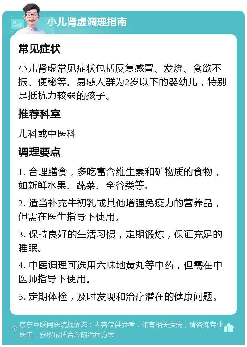 小儿肾虚调理指南 常见症状 小儿肾虚常见症状包括反复感冒、发烧、食欲不振、便秘等。易感人群为2岁以下的婴幼儿，特别是抵抗力较弱的孩子。 推荐科室 儿科或中医科 调理要点 1. 合理膳食，多吃富含维生素和矿物质的食物，如新鲜水果、蔬菜、全谷类等。 2. 适当补充牛初乳或其他增强免疫力的营养品，但需在医生指导下使用。 3. 保持良好的生活习惯，定期锻炼，保证充足的睡眠。 4. 中医调理可选用六味地黄丸等中药，但需在中医师指导下使用。 5. 定期体检，及时发现和治疗潜在的健康问题。