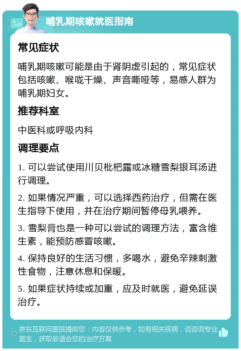 哺乳期咳嗽就医指南 常见症状 哺乳期咳嗽可能是由于肾阴虚引起的，常见症状包括咳嗽、喉咙干燥、声音嘶哑等，易感人群为哺乳期妇女。 推荐科室 中医科或呼吸内科 调理要点 1. 可以尝试使用川贝枇杷露或冰糖雪梨银耳汤进行调理。 2. 如果情况严重，可以选择西药治疗，但需在医生指导下使用，并在治疗期间暂停母乳喂养。 3. 雪梨膏也是一种可以尝试的调理方法，富含维生素，能预防感冒咳嗽。 4. 保持良好的生活习惯，多喝水，避免辛辣刺激性食物，注意休息和保暖。 5. 如果症状持续或加重，应及时就医，避免延误治疗。