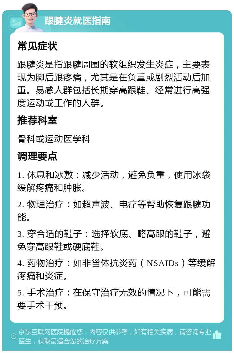 跟腱炎就医指南 常见症状 跟腱炎是指跟腱周围的软组织发生炎症，主要表现为脚后跟疼痛，尤其是在负重或剧烈活动后加重。易感人群包括长期穿高跟鞋、经常进行高强度运动或工作的人群。 推荐科室 骨科或运动医学科 调理要点 1. 休息和冰敷：减少活动，避免负重，使用冰袋缓解疼痛和肿胀。 2. 物理治疗：如超声波、电疗等帮助恢复跟腱功能。 3. 穿合适的鞋子：选择软底、略高跟的鞋子，避免穿高跟鞋或硬底鞋。 4. 药物治疗：如非甾体抗炎药（NSAIDs）等缓解疼痛和炎症。 5. 手术治疗：在保守治疗无效的情况下，可能需要手术干预。