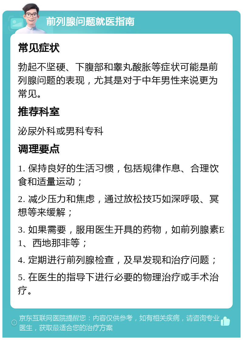 前列腺问题就医指南 常见症状 勃起不坚硬、下腹部和睾丸酸胀等症状可能是前列腺问题的表现，尤其是对于中年男性来说更为常见。 推荐科室 泌尿外科或男科专科 调理要点 1. 保持良好的生活习惯，包括规律作息、合理饮食和适量运动； 2. 减少压力和焦虑，通过放松技巧如深呼吸、冥想等来缓解； 3. 如果需要，服用医生开具的药物，如前列腺素E1、西地那非等； 4. 定期进行前列腺检查，及早发现和治疗问题； 5. 在医生的指导下进行必要的物理治疗或手术治疗。